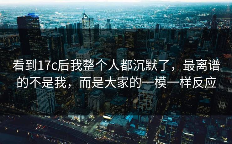 看到17c后我整个人都沉默了，最离谱的不是我，而是大家的一模一样反应