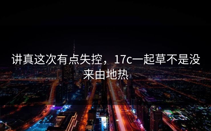 讲真这次有点失控，17c一起草不是没来由地热