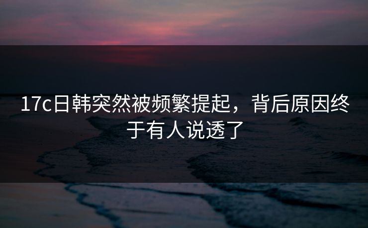 17c日韩突然被频繁提起，背后原因终于有人说透了