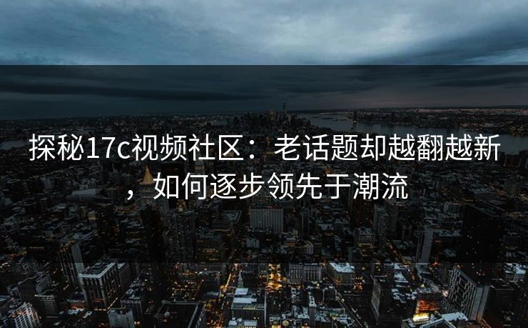 探秘17c视频社区：老话题却越翻越新，如何逐步领先于潮流