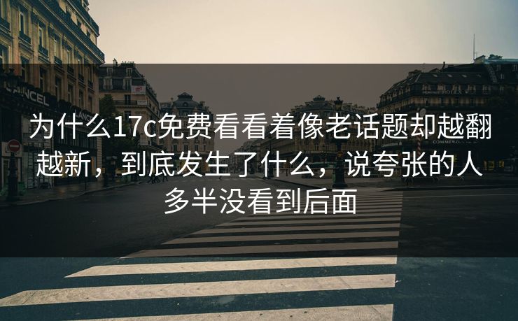 为什么17c免费看看着像老话题却越翻越新，到底发生了什么，说夸张的人多半没看到后面