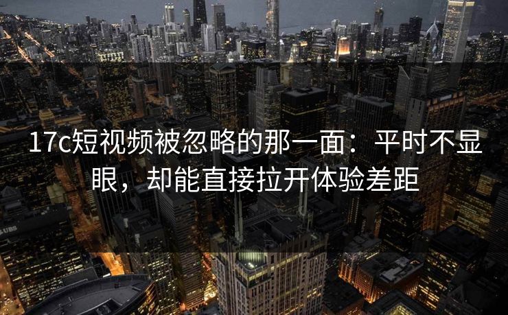 17c短视频被忽略的那一面：平时不显眼，却能直接拉开体验差距